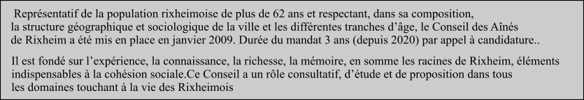 Il est fondé sur l’expérience, la connaissance, la richesse, la mémoire, en somme les racines de Rixheim, éléments  indispensables à la cohésion sociale.Ce Conseil a un rôle consultatif, d’étude et de proposition dans tous  les domaines touchant à la vie des Rixheimois   Représentatif de la population rixheimoise de plus de 62 ans et respectant, dans sa composition,  la structure géographique et sociologique de la ville et les différentes tranches d’âge, le Conseil des Aînés  de Rixheim a été mis en place en janvier 2009. Durée du mandat 3 ans (depuis 2020) par appel à candidature..