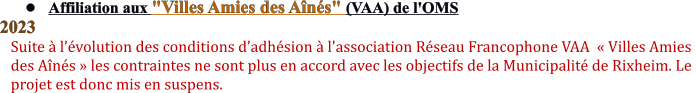 •	Affiliation aux "Villes Amies des Aînés" (VAA) de l'OMS  2023 Suite à l’évolution des conditions d’adhésion à l'association Réseau Francophone VAA  « Villes Amies  des Aînés » les contraintes ne sont plus en accord avec les objectifs de la Municipalité de Rixheim. Le  projet est donc mis en suspens.